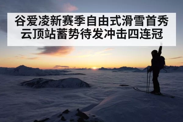 谷爱凌新赛季自由式滑雪首秀云顶站蓄势待发冲击四连冠